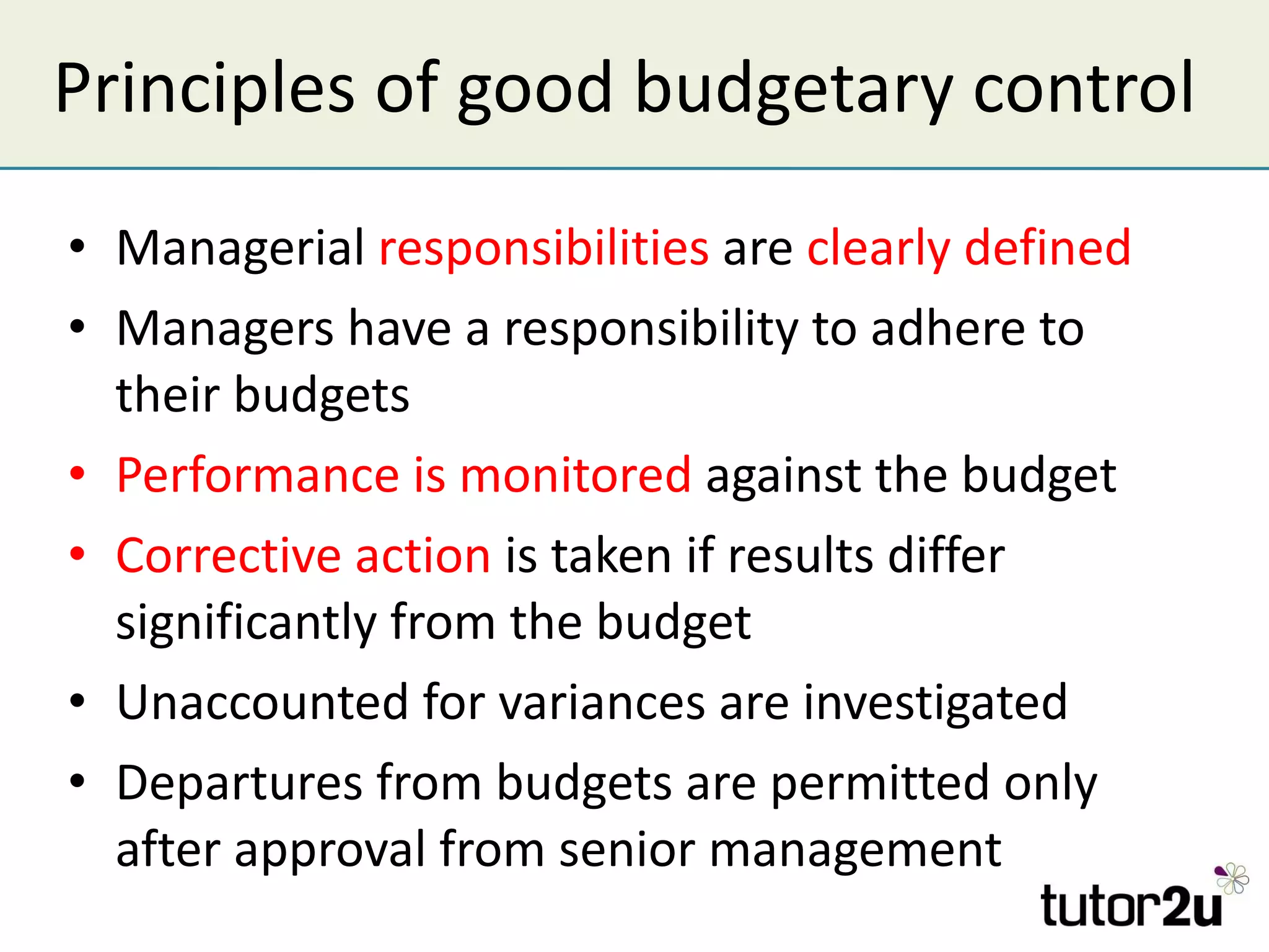 Principles of good budgetary control Managerial  responsibilities  are  clearly defined Managers have a responsibility to adhere to their budgets Performance is monitored  against the budget Corrective action  is taken if results differ significantly from the budget Unaccounted for variances are investigated Departures from budgets are permitted only after approval from senior management 