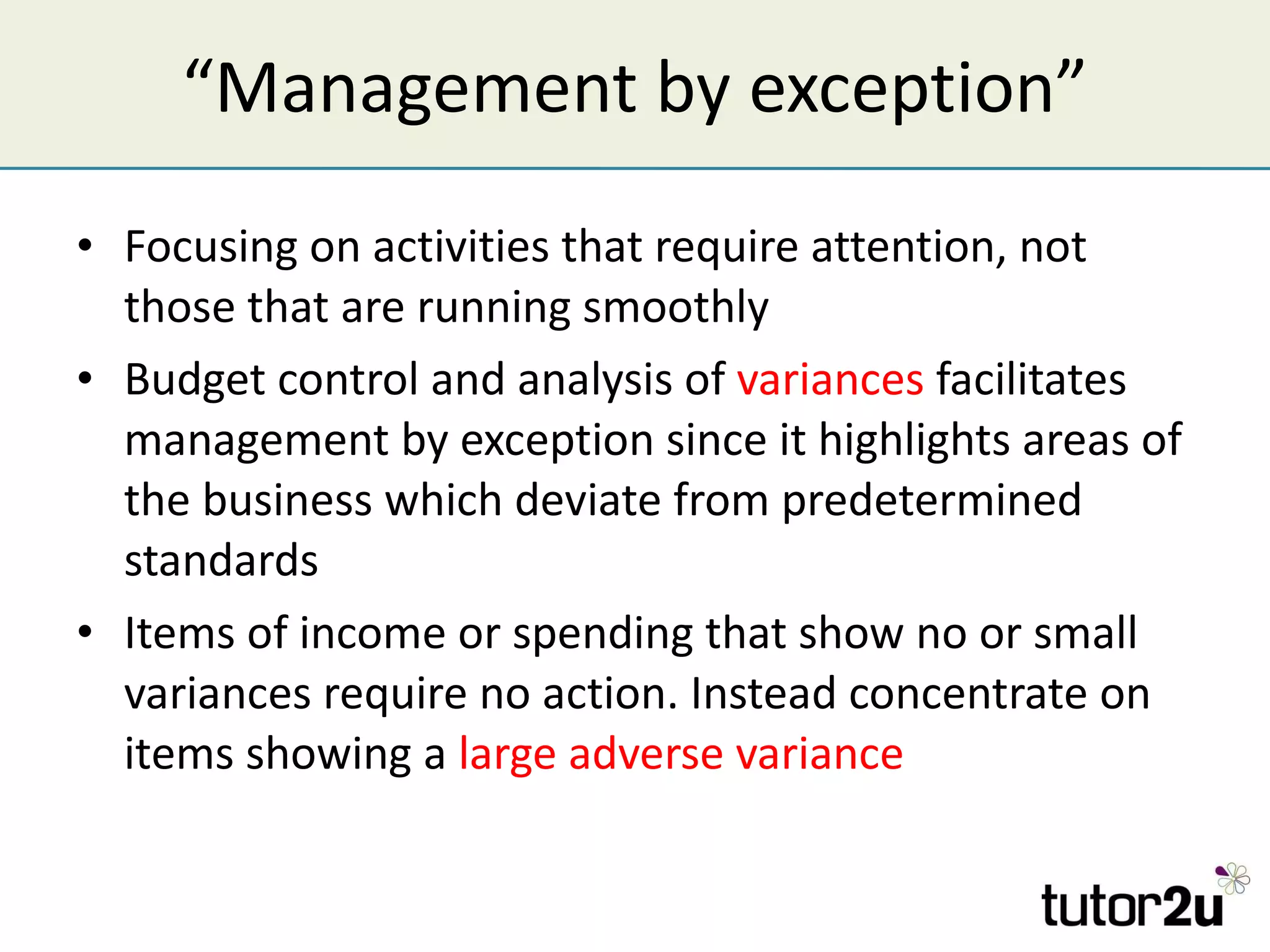 “ Management by exception” Focusing on activities that require attention, not those that are running smoothly Budget control and analysis of  variances  facilitates management by exception since it highlights areas of the business which deviate from predetermined standards Items of income or spending that show no or small variances require no action. Instead concentrate on items showing a  large adverse variance 