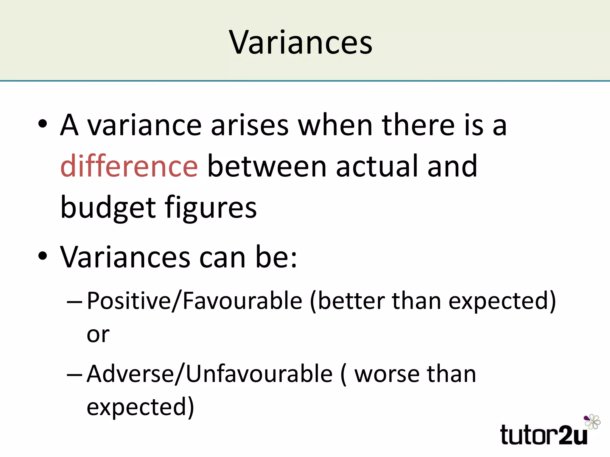 Variances  A variance arises when there is a  difference  between actual and budget figures Variances can be: Positive/Favourable (better than expected) or Adverse/Unfavourable ( worse than expected)  