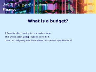 Unit 2: Managing a business
Finance
What is a budget?
A financial plan covering income and expense
This unit is about using budgets is studied.
How can budgeting help the business to improve its performance?
 