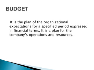 It is the plan of the organizational
expectations for a specified period expressed
in financial terms. It is a plan for the
company’s operations and resources.
 