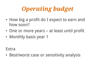 Operating budget
• How big a profit do I expect to earn and
  how soon?
• One or more years – at least until profit
• Monthly basis year 1

Extra
• Best/worst case or sensitivity analysis
 