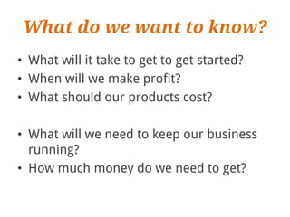 What do we want to know?
• What will it take to get to get started?
• When will we make profit?
• What should our products cost?

• What will we need to keep our business
  running?
• How much money do we need to get?
 