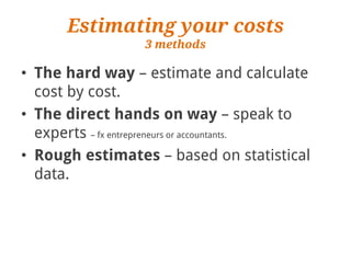 Estimating your costs
                  3 methods

• The hard way – estimate and calculate
  cost by cost.
• The direct hands on way – speak to
  experts – fx entrepreneurs or accountants.
• Rough estimates – based on statistical
  data.
 
