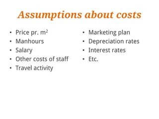 Assumptions about costs
•   Price pr. m2           •   Marketing plan
•   Manhours               •   Depreciation rates
•   Salary                 •   Interest rates
•   Other costs of staff   •   Etc.
•   Travel activity
 