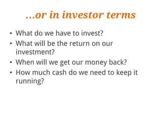 …or in investor terms
• What do we have to invest?
• What will be the return on our
  investment?
• When will we get our money back?
• How much cash do we need to keep it
  running?
 