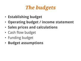 The budgets
•   Establishing budget
•   Operating budget / income statement
•   Sales prices and calculations
•   Cash flow budget
•   Funding budget
•   Budget assumptions
 