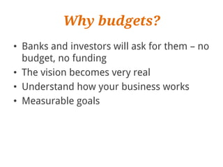 Why budgets?
• Banks and investors will ask for them – no
  budget, no funding
• The vision becomes very real
• Understand how your business works
• Measurable goals
 