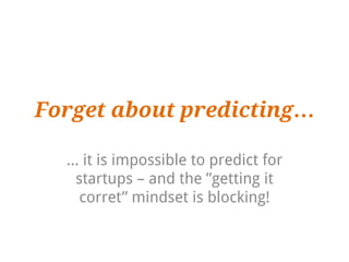 Forget about predicting…

  … it is impossible to predict for
   startups – and the ”getting it
    corret” mindset is blocking!
 