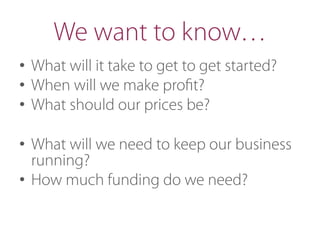 We want to know…
•  What will it take to get to get started?
•  When will we make proﬁt?
•  What should our prices be?
•  What will we need to keep our business
running?
•  How much funding do we need?
 