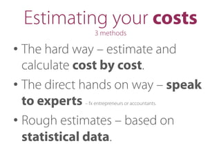 Estimating your costs
3 methods
• The hard way – estimate and
calculate cost by cost.
• The direct hands on way – speak
to experts – fx entrepreneurs or accountants.
• Rough estimates – based on
statistical data.
 