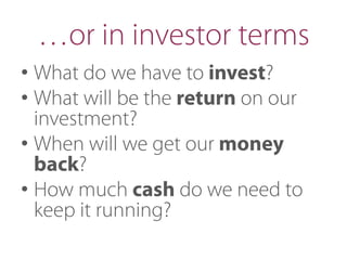 …or in investor terms
• What do we have to invest?
• What will be the return on our
investment?
• When will we get our money
back?
• How much cash do we need to
keep it running?
 