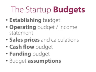 The Startup Budgets
• Establishing budget
• Operating budget / income
statement
• Sales prices and calculations
• Cash ﬂow budget
• Funding budget
• Budget assumptions
 