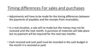 Timing differences For sales and purchases
• Adjustments will have to be made for the timing differences between
the payments of payables and the receipts from receivables.
• In a real situation, a sale will ne made but the money may not be
received until the next month. A purchase of materials will take place
but no payment will be required for the next two months.
• Cash received and cash paid must be recorded in the cash budget in
the month it is received or paid.
 