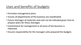 Uses and benefits of budgets
• Formalize management plans
• Insures all departments of the business are coordinated
• Future shortages of materials and cash can be indicated given time to
prepare plans for these shortages
• Commitment for management in all areas of the business is
improved.
• Ensures responsibility for the managers who prepared the budgets
 