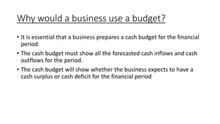 Why would a business use a budget?
• It is essential that a business prepares a cash budget for the financial
period.
• The cash budget must show all the forecasted cash inflows and cash
outflows for the period.
• The cash budget will show whether the business expects to have a
cash surplus or cash deficit for the financial period
 