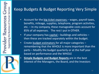 Keep Budgets & Budget Reporting Very Simple
• Account for the big ticket expenses – wages, payroll taxes,
benefits, mileage, supplies, telephone, program activities,
etc. – In my company, these manageable costs account for
85% of all expenses. The rest I put in OTHER.
• If your company has capital – buildings and vehicles –
then these are tracked separately within the budget.
• Create budget estimators for all major categories –
remembering that the WHOLE is more important than the
parts – Modify the budget quarterly or at the half year
based on performance and the WHOLE
• Simple Budgets and Budget Reports are in the best
interest of the Managers, the Board, and the Investors
19
 