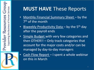 MUST HAVE These Reports
• Monthly Financial Summary Sheet – by the
7th of the month
• Biweekly Productivity Data – by the 5th day
after the payroll ends
• Simple Budget with very few categories and
then OTHER!! – Only track categories that
account for the major costs and/or can be
managed by day-to-day managers
• Cash Flow Report – I spent a whole webinar
on this in March
9
 