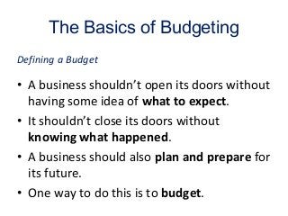 The Basics of Budgeting
• A business shouldn’t open its doors without
having some idea of what to expect.
• It shouldn’t close its doors without
knowing what happened.
• A business should also plan and prepare for
its future.
• One way to do this is to budget.
Defining a Budget
 