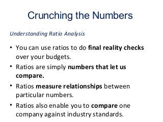Crunching the Numbers
• You can use ratios to do final reality checks
over your budgets.
• Ratios are simply numbers that let us
compare.
• Ratios measure relationships between
particular numbers.
• Ratios also enable you to compare one
company against industry standards.
Understanding Ratio Analysis
 