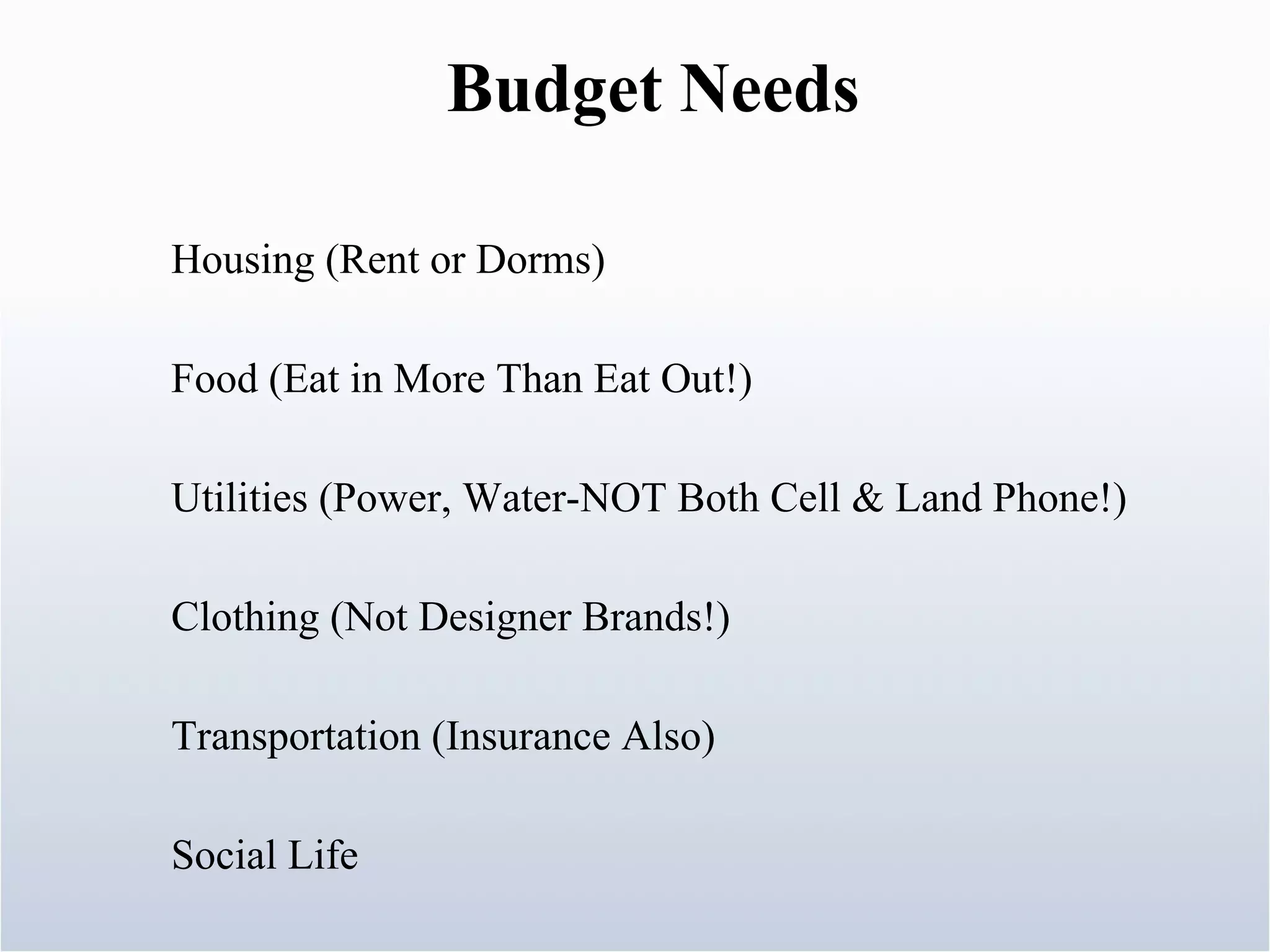 Housing (Rent or Dorms) Food (Eat in More Than Eat Out!) Utilities (Power, Water-NOT Both Cell & Land Phone!) Clothing (Not Designer Brands!) Transportation (Insurance Also) Social Life Budget Needs 