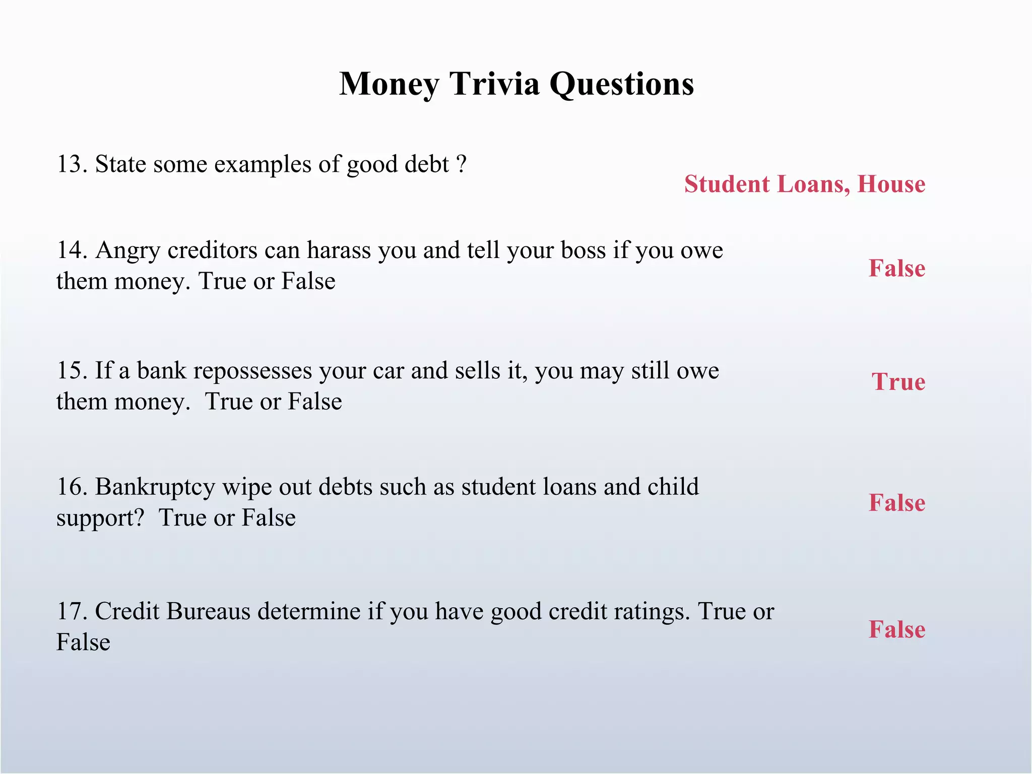Money Trivia Questions 15. If a bank repossesses your car and sells it, you may still owe them money.  True or False 13. State some examples of good debt ? Student Loans, House 14. Angry creditors can harass you and tell your boss if you owe them money. True or False False True 16. Bankruptcy wipe out debts such as student loans and child support?  True or False 17. Credit Bureaus determine if you have good credit ratings. True or False False False 