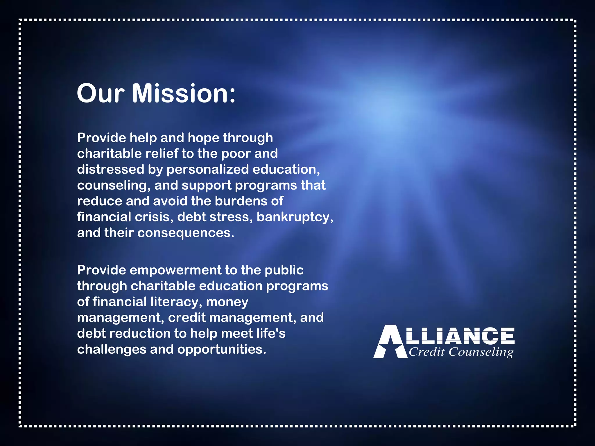 Our Mission: Provide help and hope through charitable relief to the poor and distressed by personalized education, counseling, and support programs that reduce and avoid the burdens of financial crisis, debt stress, bankruptcy, and their consequences. Provide empowerment to the public through charitable education programs of financial literacy, money management, credit management, and debt reduction to help meet life's challenges and opportunities. 
