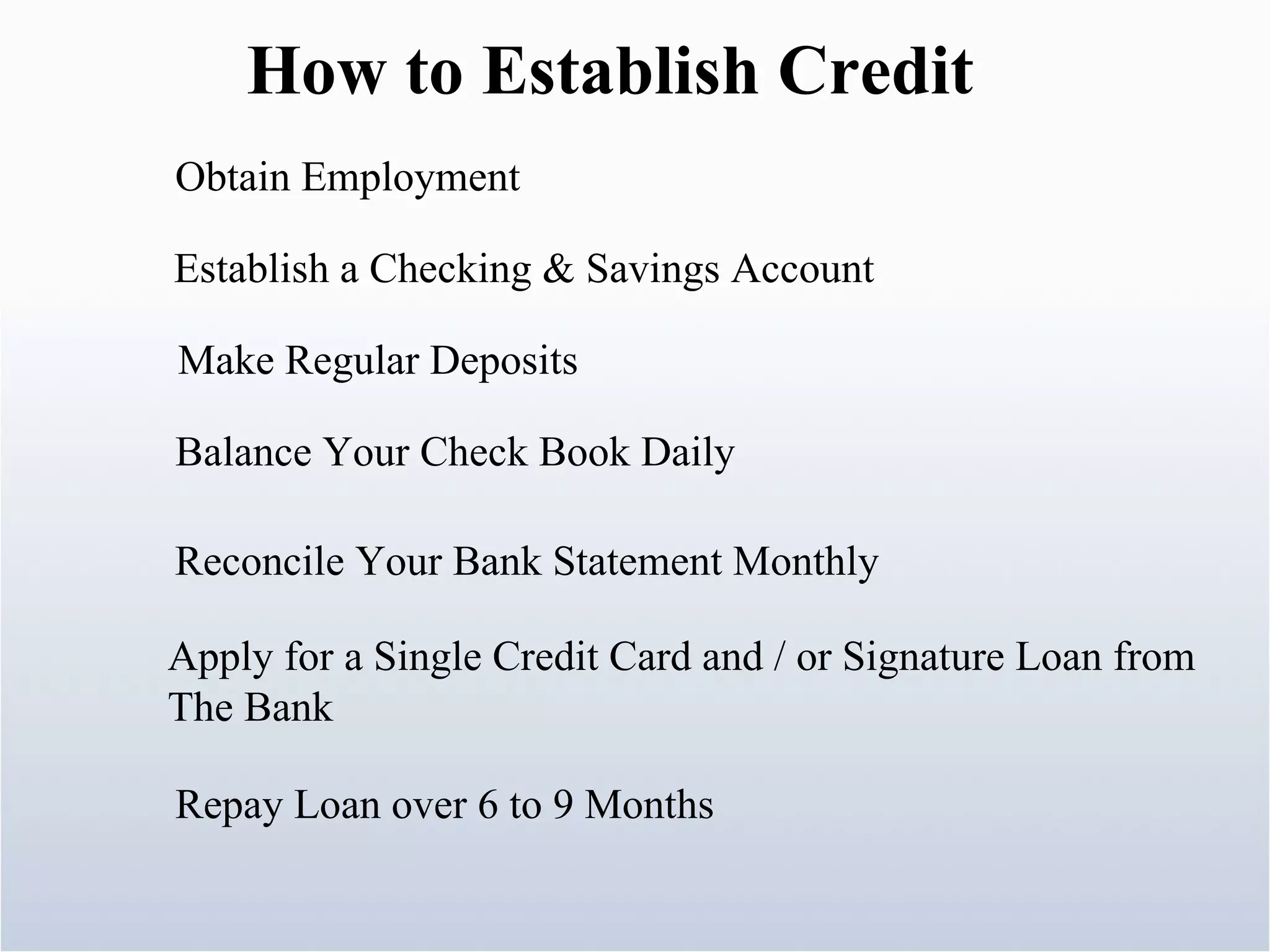 How to Establish Credit Obtain Employment  Establish a Checking & Savings Account Make Regular Deposits Balance Your Check Book Daily Reconcile Your Bank Statement Monthly Apply for a Single Credit Card and / or Signature Loan from The Bank Repay Loan over 6 to 9 Months 
