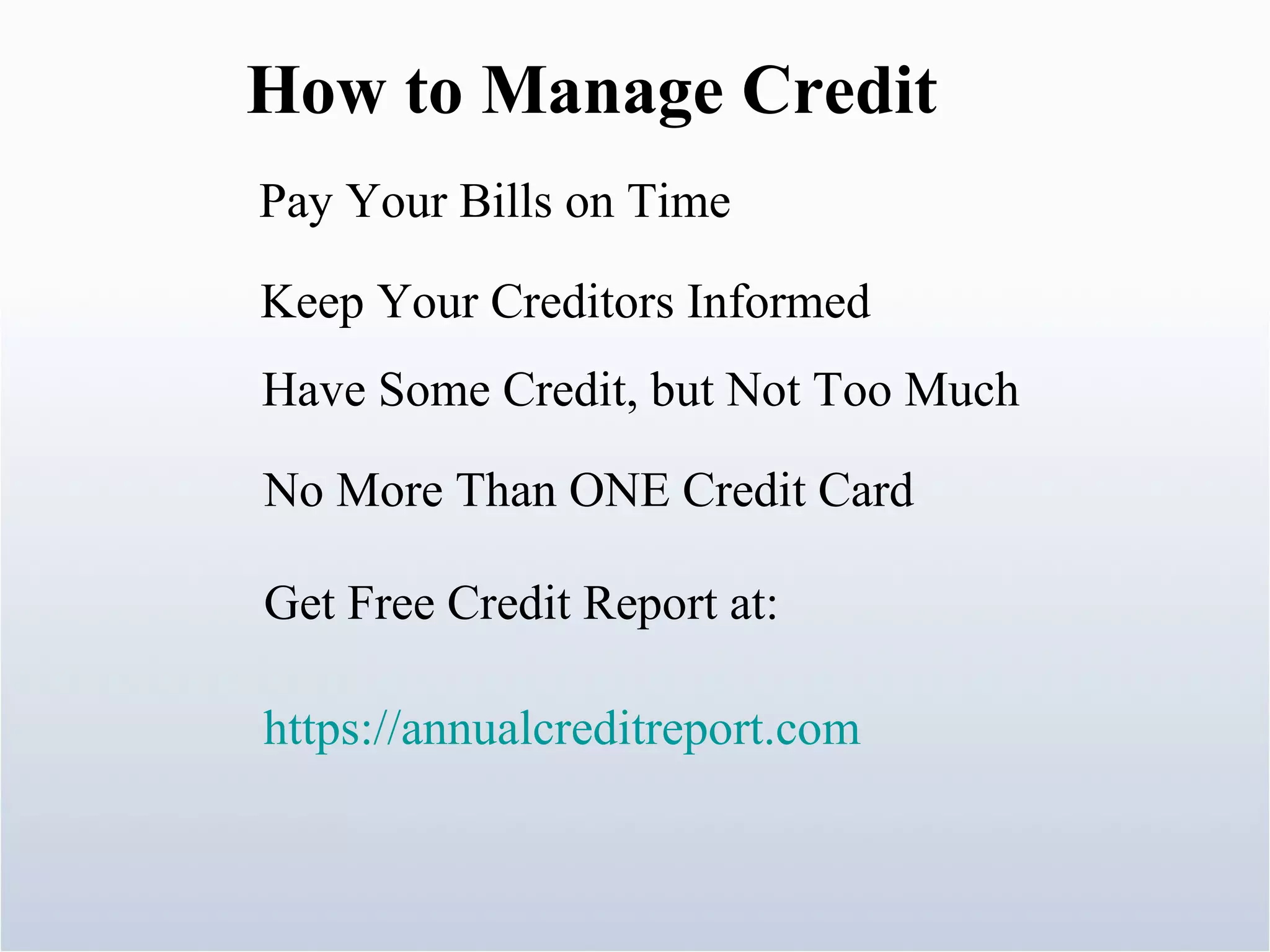 How to Manage Credit Pay Your Bills on Time  Keep Your Creditors Informed  Have Some Credit, but Not Too Much No More Than ONE Credit Card Get Free Credit Report at:  https://annualcreditreport.com 