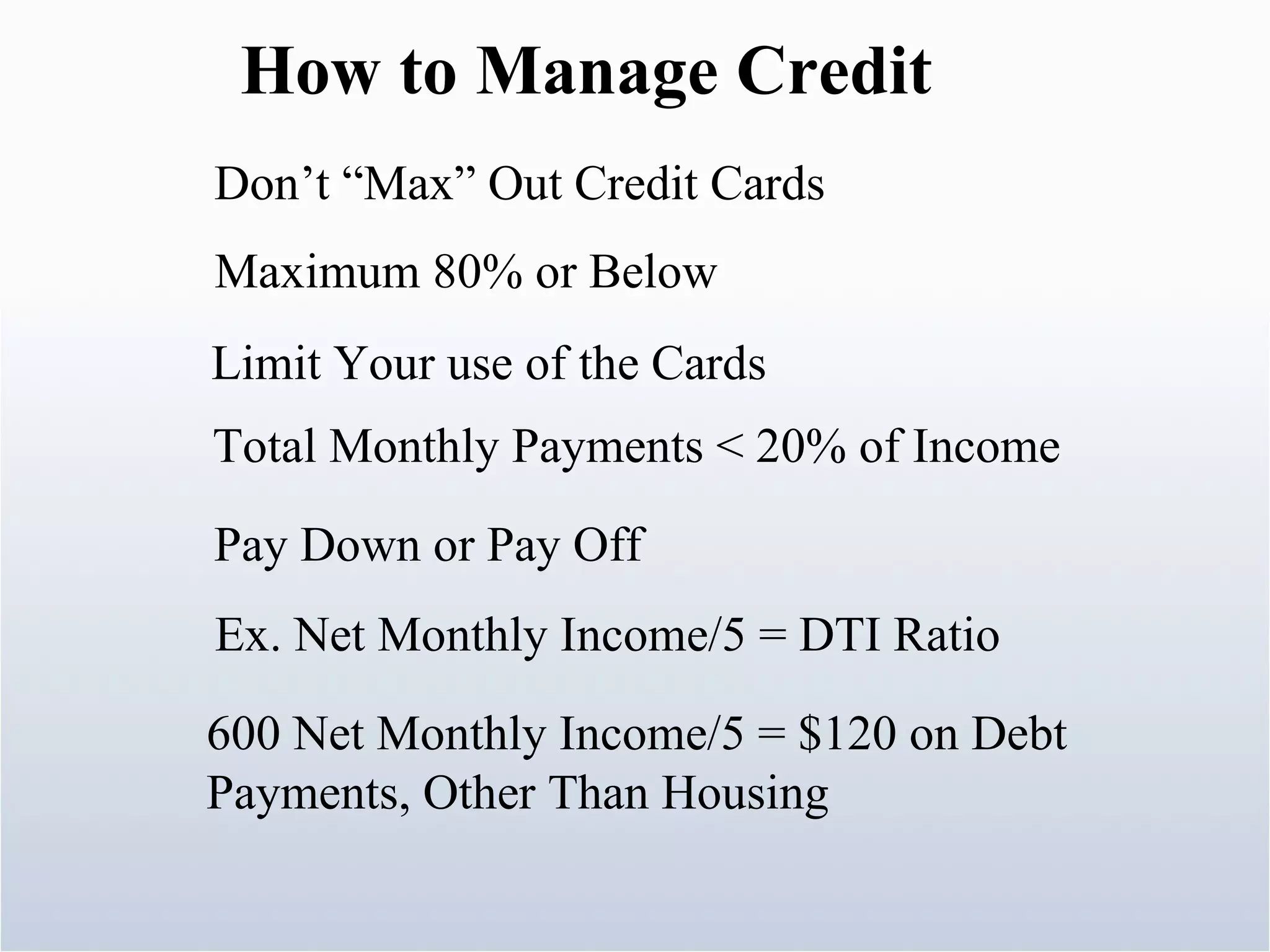 How to Manage Credit Don’t “Max” Out Credit Cards Maximum 80% or Below Limit Your use of the Cards Total Monthly Payments < 20% of Income Pay Down or Pay Off Ex. Net Monthly Income/5 = DTI Ratio 600 Net Monthly Income/5 = $120 on Debt Payments, Other Than Housing 