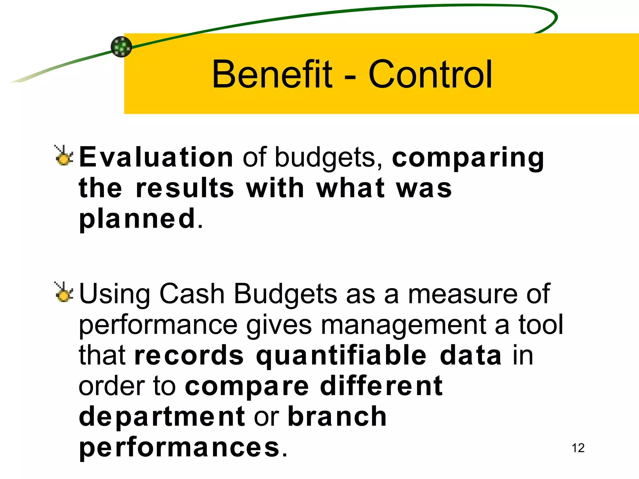 Benefit - Control Evaluation  of budgets,  comparing the results with what was planned . Using Cash Budgets as a measure of performance gives management a tool that  records quantifiable data  in order to  compare   different   department  or  branch   performances . 