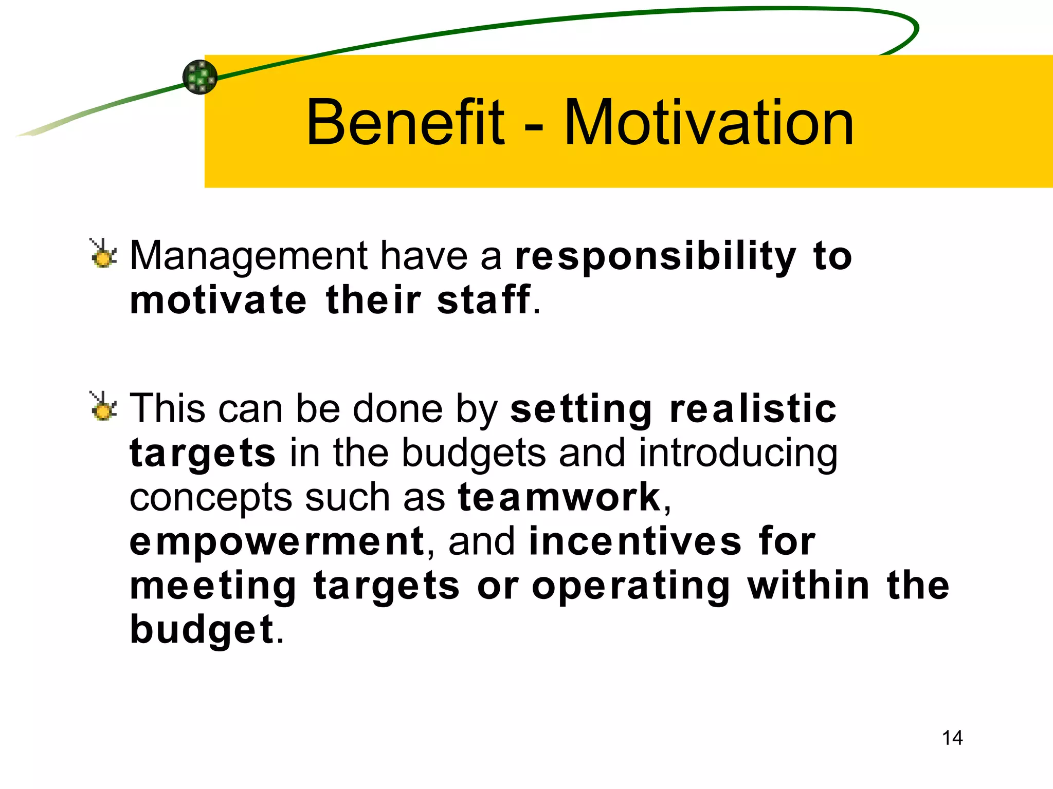 Benefit - Motivation Management have a  responsibility to motivate their staff . This can be done by  setting realistic targets  in the budgets and introducing concepts such as  teamwork ,  empowerment , and  incentives for meeting targets or   operating within the budget . 