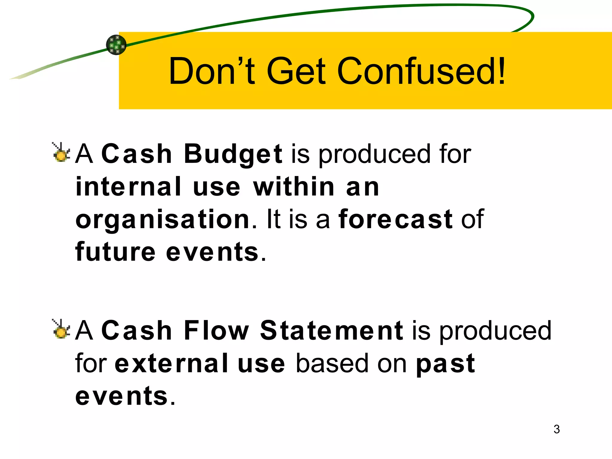 Don’t Get Confused! A  Cash Budget  is produced for  internal use within an organisation . It is a  forecast  of  future   events . A  Cash Flow Statement  is produced for  external   use  based on  past events . 