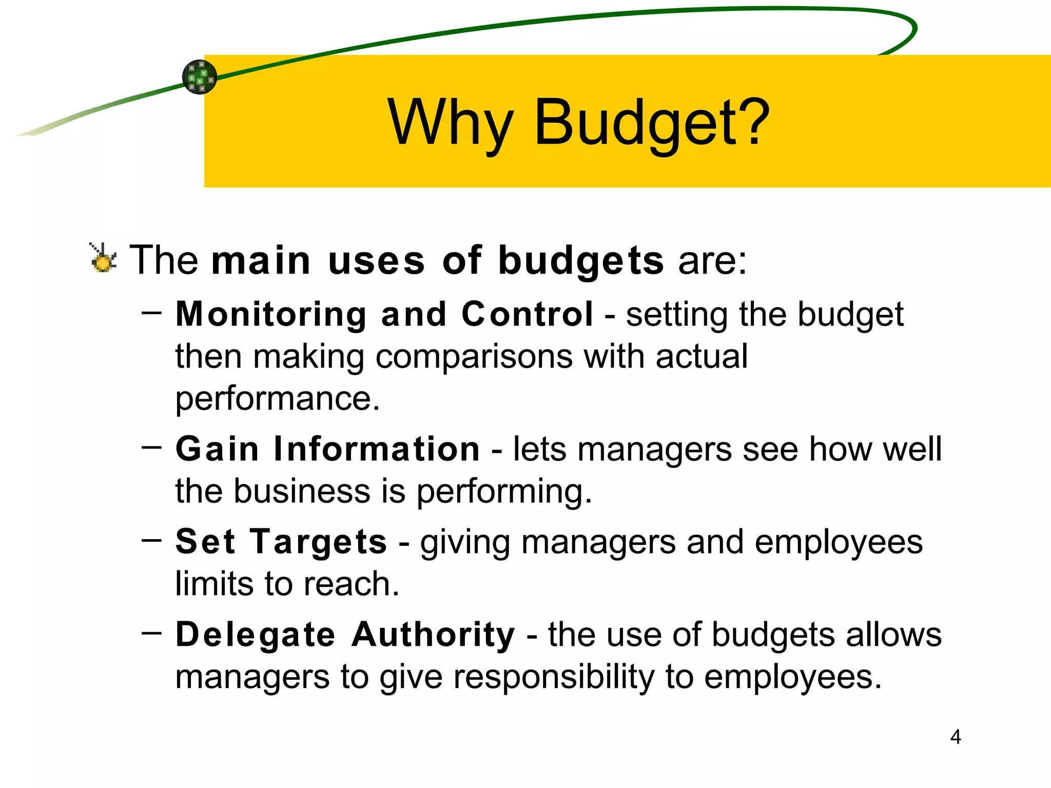 Why Budget? The  main uses of budgets  are: Monitoring and Control  - setting the budget then making comparisons with actual performance. Gain Information  - lets managers see how well the business is performing. Set Targets  - giving managers and employees limits to reach. Delegate Authority  - the use of budgets allows managers to give responsibility to employees. 