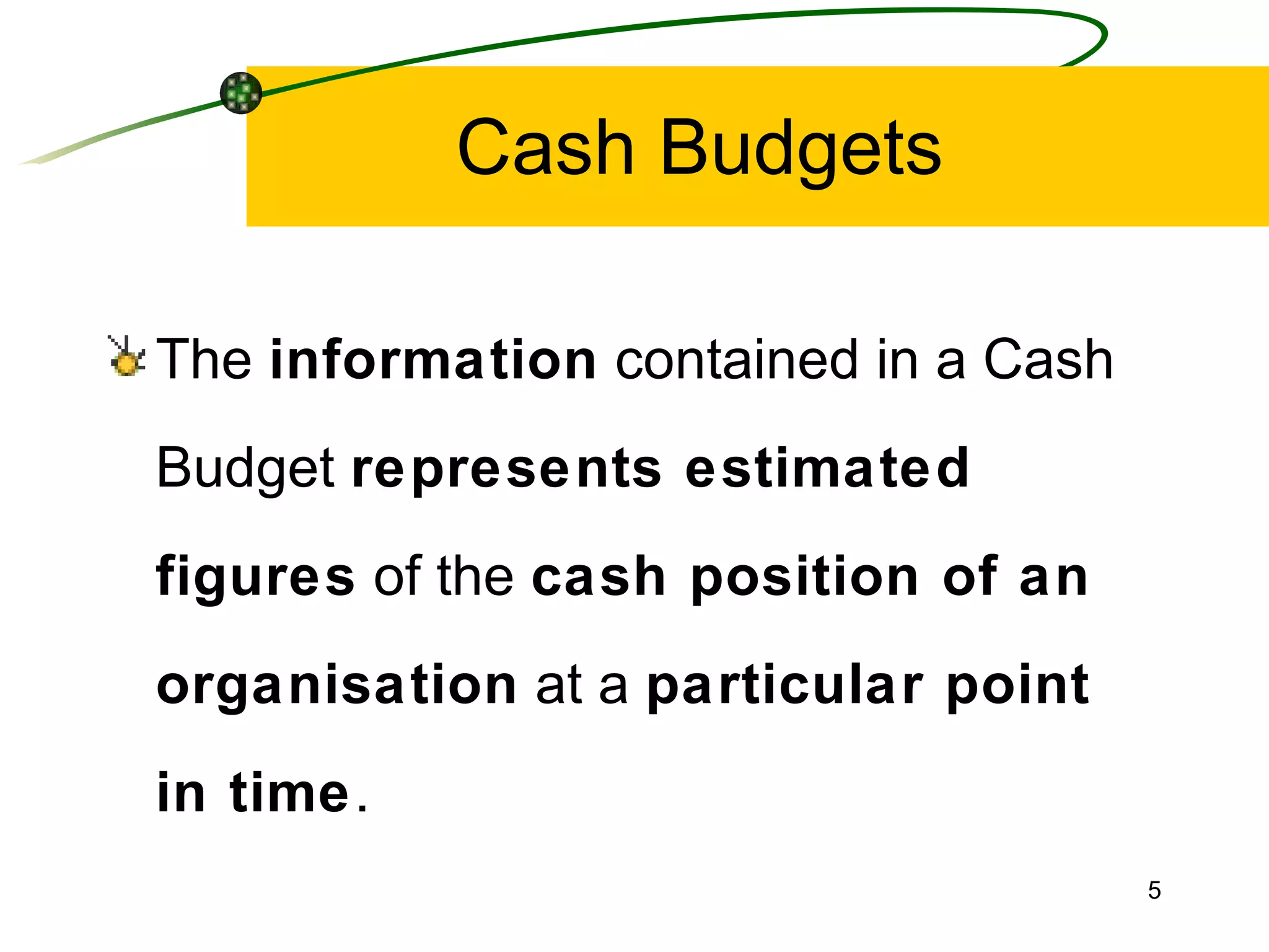 Cash Budgets The  information  contained in a Cash Budget  represents estimated figures  of the  cash position of an organisation  at a  particular point in time . 