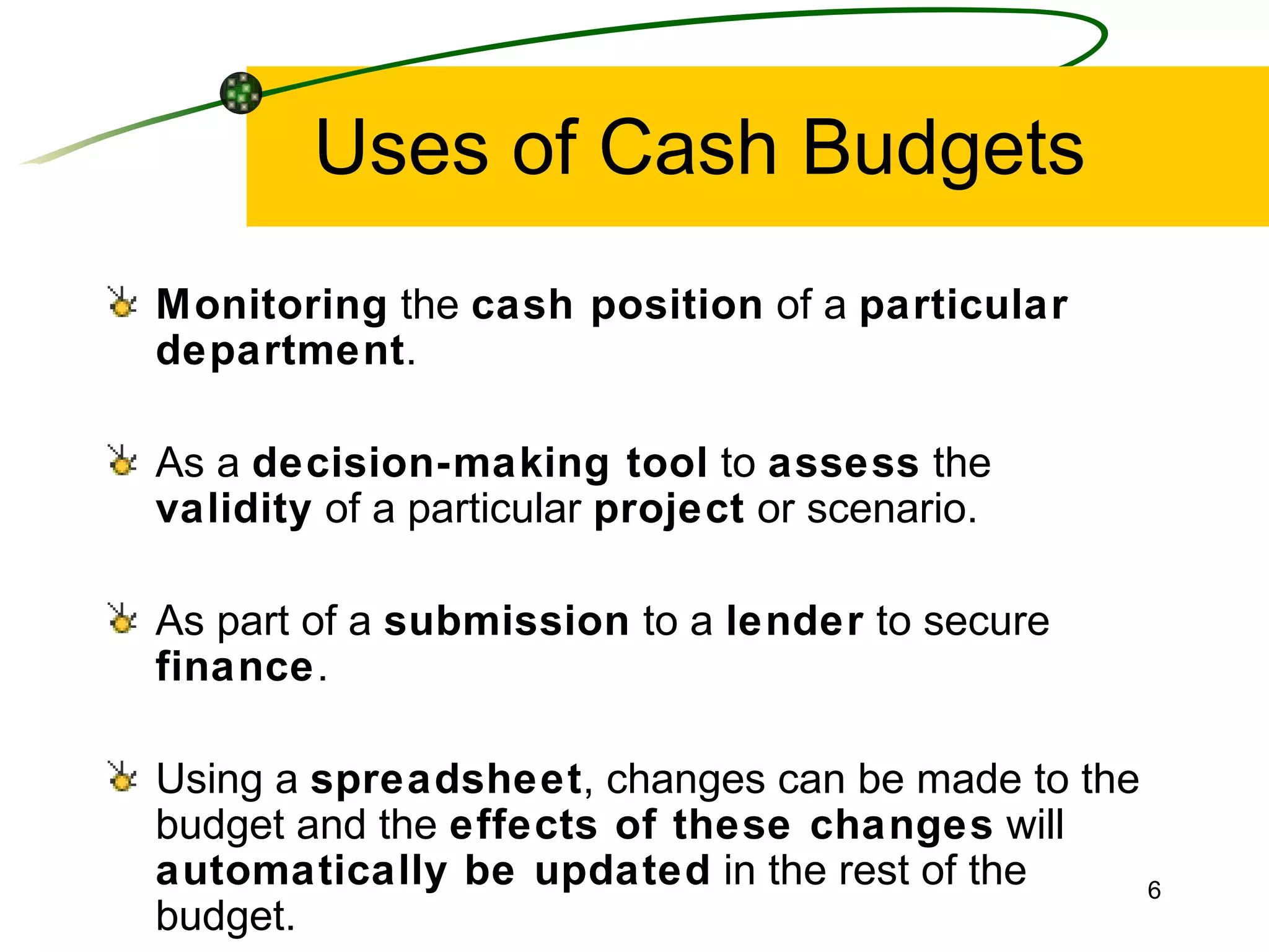 Uses of Cash Budgets Monitoring  the  cash position  of a  particular   department . As a  decision-making tool  to  assess  the  validity  of a particular  project  or scenario. As part of a  submission  to a  lender  to secure  finance . Using a  spreadsheet , changes can be made to the budget and the  effects of these changes  will  automatically be updated  in the rest of the budget. 