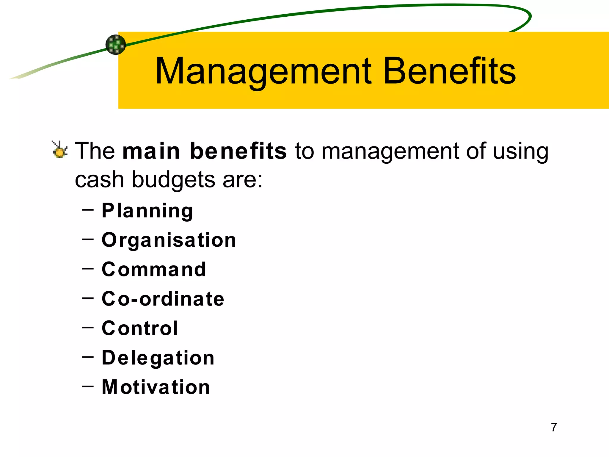 Management Benefits The  main benefits  to management of using cash budgets are: Planning Organisation Command Co-ordinate Control Delegation Motivation 