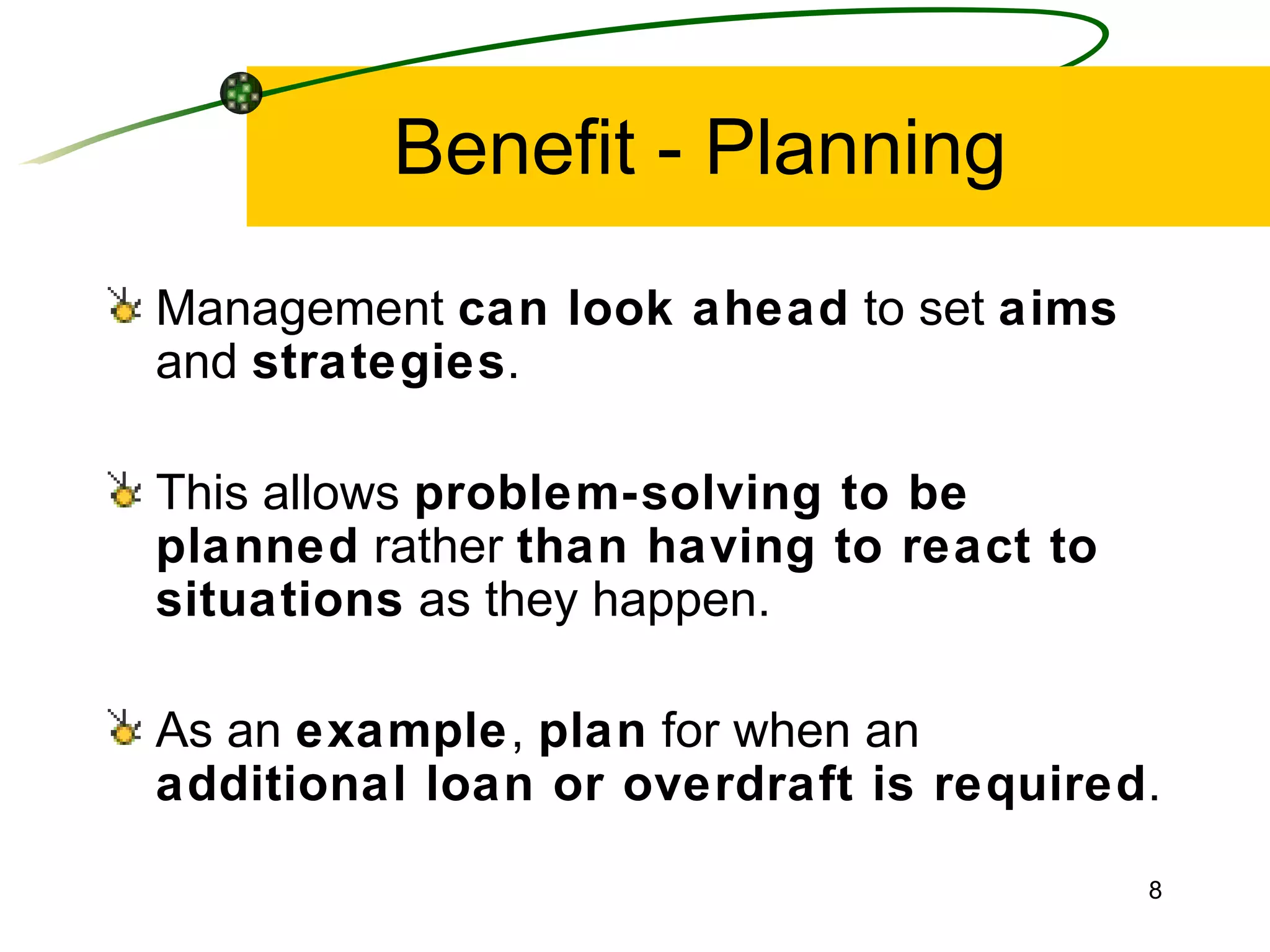 Benefit - Planning Management  can look ahead  to set  aims  and  strategies . This allows  problem-solving to be planned  rather  than having to react to situations  as they happen. As an  example ,  plan  for when an  additional loan or overdraft is required . 