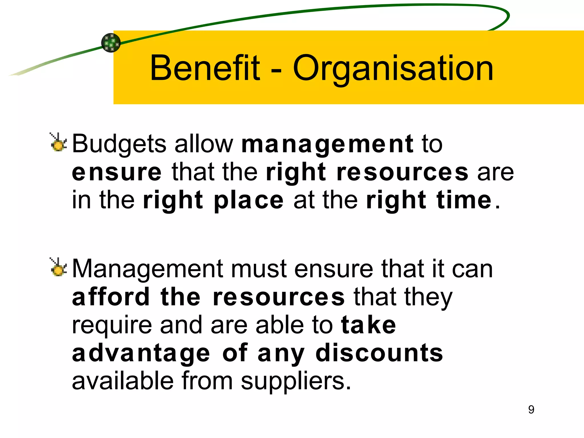 Benefit - Organisation Budgets allow  management  to  ensure  that the  right resources  are in the  right place  at the  right time . Management must ensure that it can  afford the resources  that they require and are able to  take advantage of any discounts  available from suppliers. 