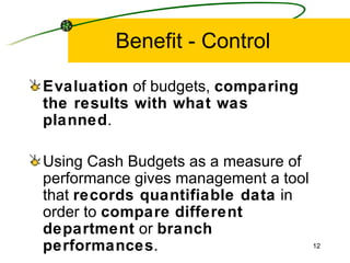 Benefit - Control Evaluation  of budgets,  comparing the results with what was planned . Using Cash Budgets as a measure of performance gives management a tool that  records quantifiable data  in order to  compare   different   department  or  branch   performances . 