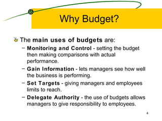 Why Budget? The  main uses of budgets  are: Monitoring and Control  - setting the budget then making comparisons with actual performance. Gain Information  - lets managers see how well the business is performing. Set Targets  - giving managers and employees limits to reach. Delegate Authority  - the use of budgets allows managers to give responsibility to employees. 