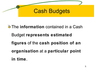 Cash Budgets The  information  contained in a Cash Budget  represents estimated figures  of the  cash position of an organisation  at a  particular point in time . 
