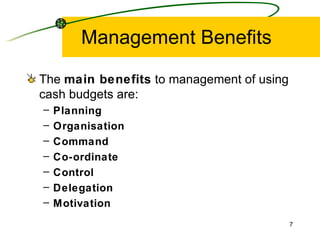 Management Benefits The  main benefits  to management of using cash budgets are: Planning Organisation Command Co-ordinate Control Delegation Motivation 
