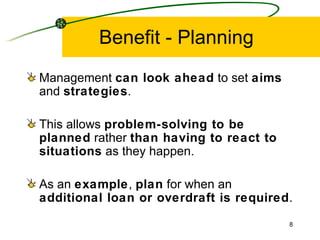 Benefit - Planning Management  can look ahead  to set  aims  and  strategies . This allows  problem-solving to be planned  rather  than having to react to situations  as they happen. As an  example ,  plan  for when an  additional loan or overdraft is required . 