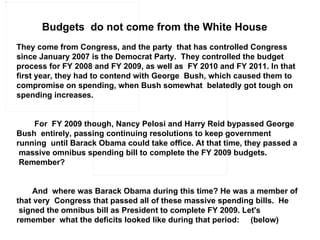 Budgets  do not come from the White House   They come from Congress, and the party  that has controlled Congress since January 2007 is the Democrat Party.  They controlled the budget process for FY 2008 and FY 2009, as well as  FY 2010 and FY 2011. In that first year, they had to contend with George  Bush, which caused them to compromise on spending, when Bush somewhat  belatedly got tough on spending increases.             For  FY 2009 though, Nancy Pelosi and Harry Reid bypassed George Bush  entirely, passing continuing resolutions to keep government running  until Barack Obama could take office. At that time, they passed a  massive omnibus spending bill to complete the FY 2009 budgets.  Remember?            And  where was Barack Obama during this time? He was a member of that very  Congress that passed all of these massive spending bills.  He  signed the omnibus bill as President to complete FY 2009. Let's remember  what the deficits looked like during that period:     (below)    