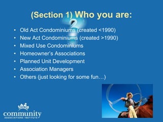 (Section 1) Who you are:
•   Old Act Condominiums (created <1990)
•   New Act Condominiums (created >1990)
•   Mixed Use Condominiums
•   Homeowner’s Associations
•   Planned Unit Development
•   Association Managers
•   Others (just looking for some fun…)
 
