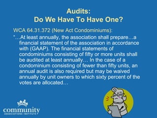 Audits:
        Do We Have To Have One?
WCA 64.31.372 (New Act Condominiums):
“…At least annually, the association shall prepare…a
  financial statement of the association in accordance
  with (GAAP). The financial statements of
  condominiums consisting of fifty or more units shall
  be audited at least annually… In the case of a
  condominium consisting of fewer than fifty units, an
  annual audit is also required but may be waived
  annually by unit owners to which sixty percent of the
  votes are allocated…
 