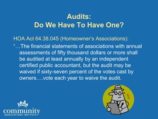 Audits:
        Do We Have To Have One?
HOA Act 64.38.045 (Homeowner’s Associations):
“…The financial statements of associations with annual
  assessments of fifty thousand dollars or more shall
  be audited at least annually by an independent
  certified public accountant, but the audit may be
  waived if sixty-seven percent of the votes cast by
  owners….vote each year to waive the audit.
 