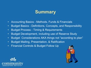 Summary

•   Accounting Basics - Methods, Funds & Financials
•   Budget Basics - Definitions, Concepts, and Responsibility
•   Budget Process - Timing & Requirements
•   Budget Development, including use of Reserve Study
•   Budget Considerations AKA things not “according to plan”
•   Budget Mailing, Presentation, & Ratification
•   Financial Controls & Budget Follow Up
 