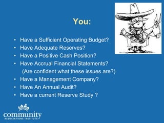 You:

• Have a Sufficient Operating Budget?
• Have Adequate Reserves?
• Have a Positive Cash Position?
• Have Accrual Financial Statements?
   (Are confident what these issues are?)
• Have a Management Company?
• Have An Annual Audit?
• Have a current Reserve Study ?
 